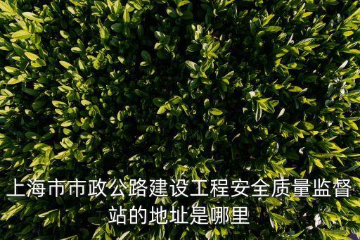 上海市市政公路建設工程安全質(zhì)量監(jiān)督站的地址是哪里