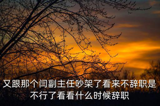 又跟那個閆副主任吵架了看來不辭職是不行了看看什么時候辭職