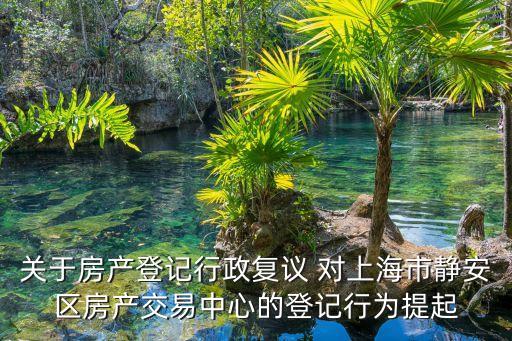 關于房產登記行政復議 對上海市靜安區房產交易中心的登記行為提起