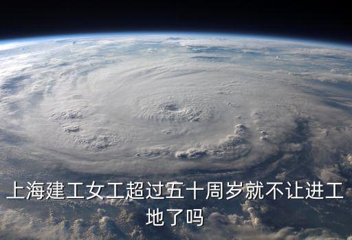 上海建工女工超過五十周歲就不讓進工地了嗎