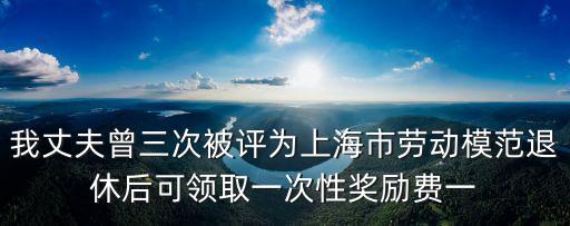 上海市勞模有什么優惠，我丈夫曾三次被評為上海市勞動模范退休后可領取一次性獎勵費一