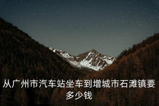 從廣州市汽車站坐車到增城市石灘鎮(zhèn)要多少錢