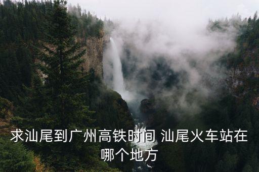 廣汕高鐵站到廣州高鐵時刻表，求汕尾到廣州高鐵時間 汕尾火車站在哪個地方
