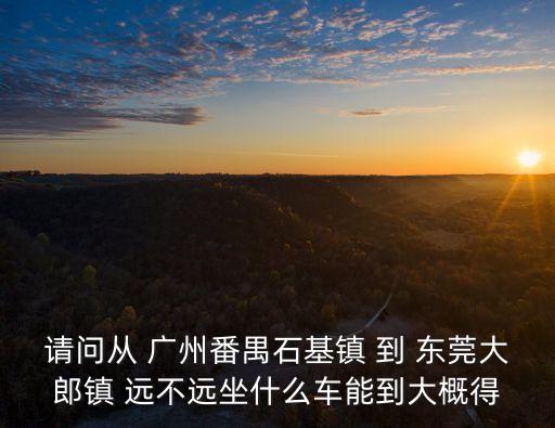 廣州番禺到大朗有多少公里，請問從 廣州番禺石基鎮 到 東莞大郎鎮 遠不遠坐什么車能到大概得