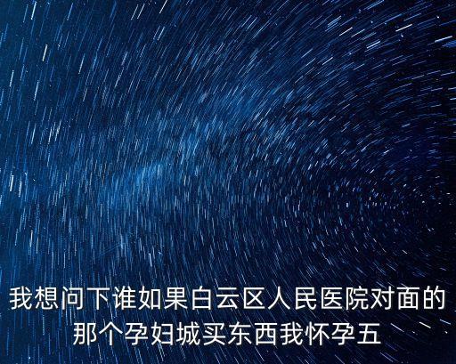 我想問下誰如果白云區(qū)人民醫(yī)院對面的那個(gè)孕婦城買東西我懷孕五