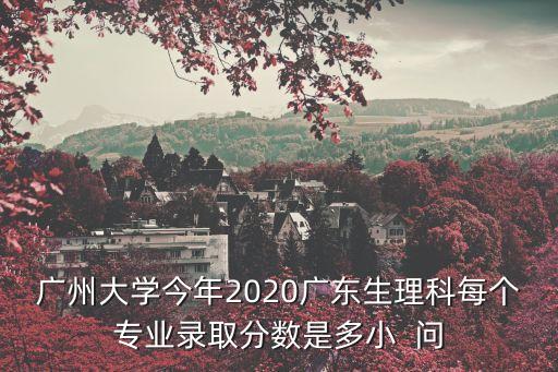 廣州大學今年2020廣東生理科每個專業錄取分數是多小  問