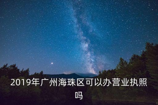 2019年廣州海珠區(qū)可以辦營業(yè)執(zhí)照嗎