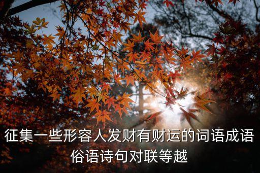 征集一些形容人發(fā)財(cái)有財(cái)運(yùn)的詞語(yǔ)成語(yǔ)俗語(yǔ)詩(shī)句對(duì)聯(lián)等越
