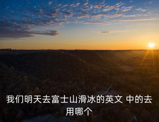 富士山的英文，我們明天去富士山滑冰的英文 中的去用哪個(gè)