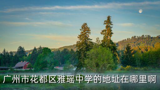 廣州市花都區雅瑤崇文學校電話，廣州市花都區雅瑤外國語學校 在哪 詳細地址