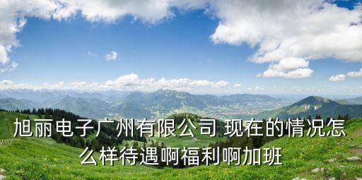 旭麗電子廣州有限公司 現在的情況怎么樣待遇啊福利啊加班