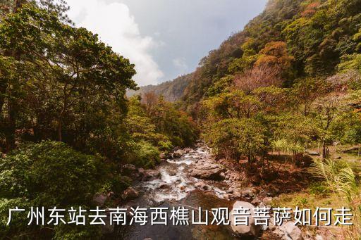 廣州東站到西樵山怎么走，廣州東站去南海西樵山觀音菩薩如何走