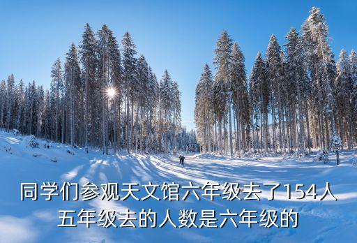 參觀廣州天文科技館，同學們參觀天文館六年級去了154人五年級去的人數是六年級的