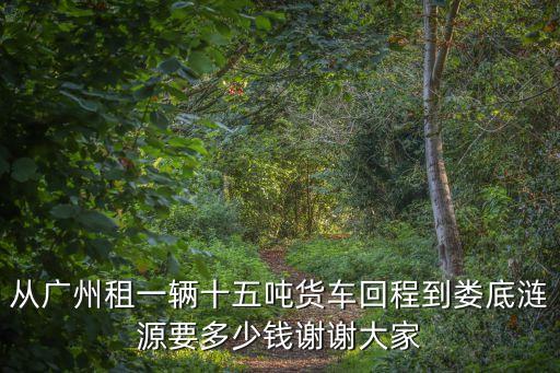 從廣州租一輛十五噸貨車回程到婁底漣源要多少錢謝謝大家