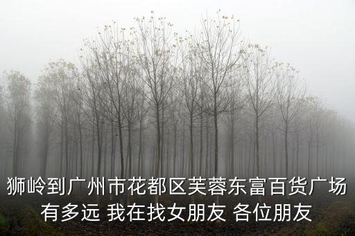 獅嶺到廣州市花都區(qū)芙蓉東富百貨廣場(chǎng)有多遠(yuǎn) 我在找女朋友 各位朋友