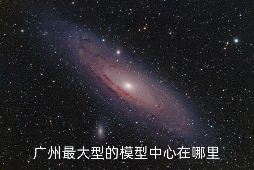 廣州最大型的模型中心在哪里