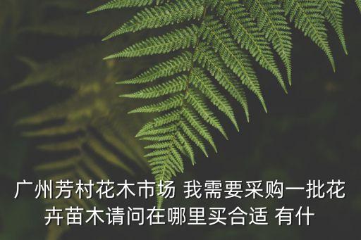 廣州芳村花木市場(chǎng) 我需要采購(gòu)一批花卉苗木請(qǐng)問在哪里買合適 有什