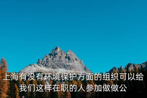 上海有沒有環境保護方面的組織可以給我們這樣在職的人參加做做公