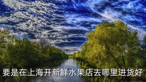 上海市水果店進(jìn)貨渠道，在上海要是開精品水果店應(yīng)該去哪里進(jìn)貨