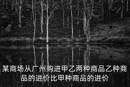 某商場從廣州購進甲乙兩種商品乙種商品的進價比甲種商品的進價