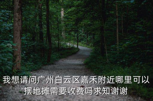 我想請問廣州白云區嘉禾附近哪里可以擺地攤需要收費嗎求知謝謝