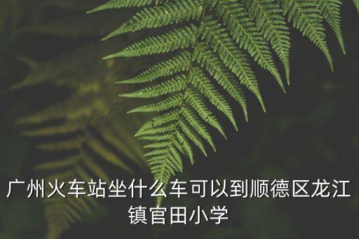 廣州火車站坐什么車可以到順德區(qū)龍江鎮(zhèn)官田小學(xué)