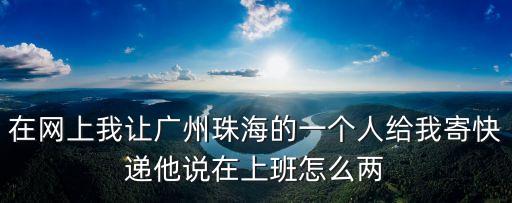 在網上我讓廣州珠海的一個人給我寄快遞他說在上班怎么兩
