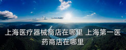 上海醫(yī)療器械商店在哪里 上海第一醫(yī)藥商店在哪里