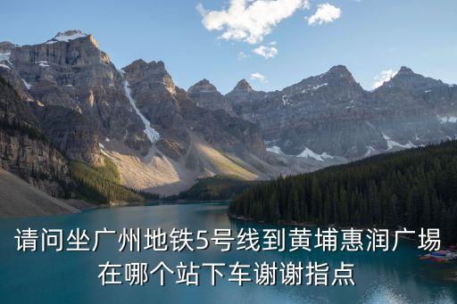 請問坐廣州地鐵5號線到黃埔惠潤廣埸在哪個站下車謝謝指點