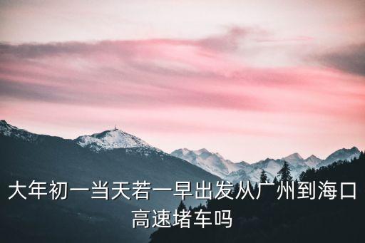 2020初五廣州到海口塞車嗎，大年初一當天若一早出發從廣州到海口高速堵車嗎