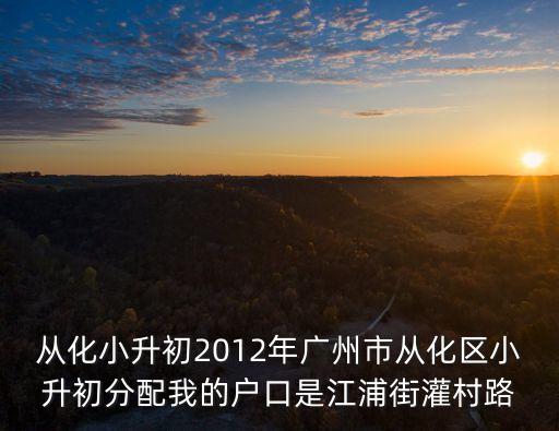 廣州市從化江埔中學，從化小升初2012年廣州市從化區小升初分配我的戶口是江浦街灌村路