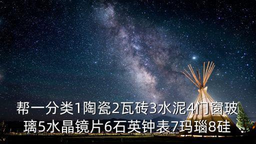 幫一分類1陶瓷2瓦磚3水泥4門窗玻璃5水晶鏡片6石英鐘表7瑪瑙8硅