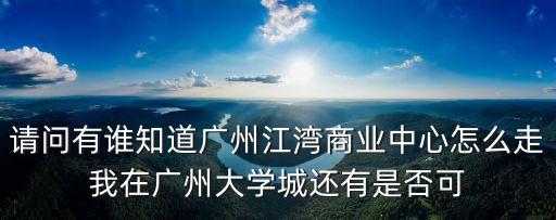 請問有誰知道廣州江灣商業(yè)中心怎么走我在廣州大學(xué)城還有是否可