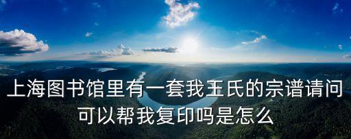 上海市圖書(shū)館家譜，上海圖書(shū)館里有一套我王氏的宗譜請(qǐng)問(wèn)可以幫我復(fù)印嗎是怎么
