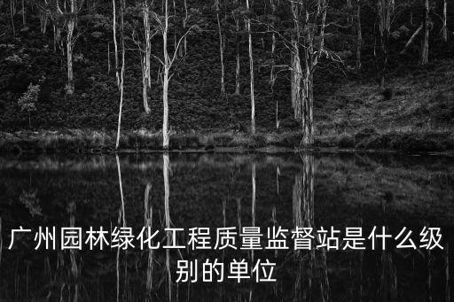 廣州園林綠化工程質量監督站是什么級別的單位