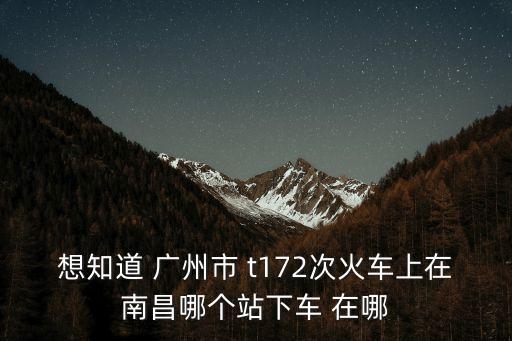 想知道 廣州市 t172次火車上在南昌哪個站下車 在哪