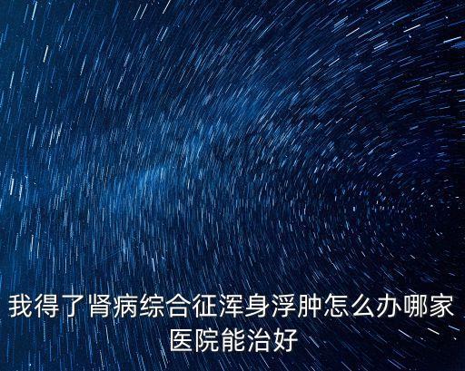 2019腎病全國年會廣州，我得了腎病綜合征渾身浮腫怎么辦哪家醫(yī)院能治好