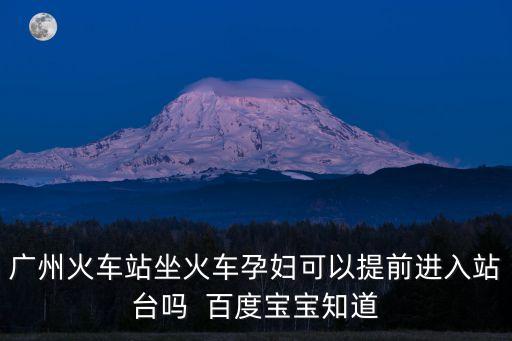 廣州火車站坐火車孕婦可以提前進入站臺嗎  百度寶寶知道