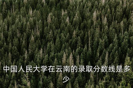 中國人民大學在云南的錄取分數線是多少