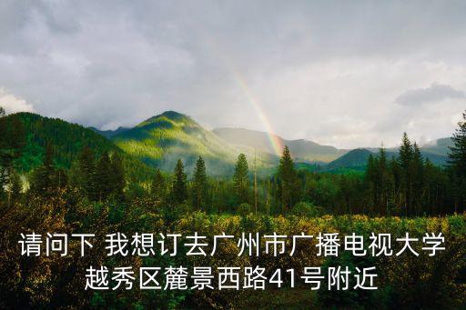 請問下 我想訂去廣州市廣播電視大學越秀區麓景西路41號附近