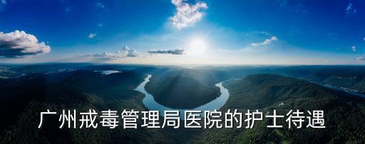 廣州戒毒管理局醫院的護士待遇