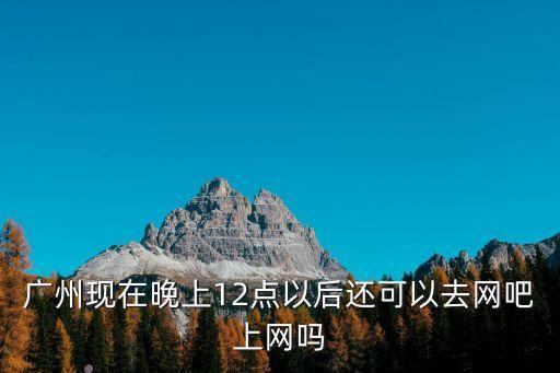 廣州現在晚上12點以后還可以去網吧上網嗎