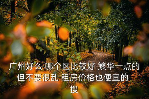 廣州好么 哪個區比較好 繁華一點的 但不要很亂 租房價格也便宜的  搜