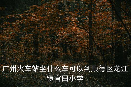 廣州火車站坐什么車可以到順德區(qū)龍江鎮(zhèn)官田小學(xué)