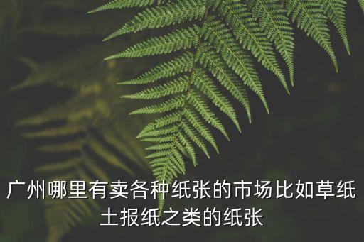 廣州哪里有賣各種紙張的市場比如草紙土報紙之類的紙張