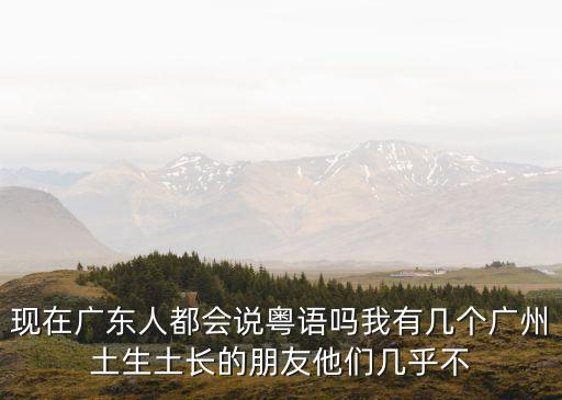 年輕廣州人還會(huì)粵語嗎，現(xiàn)在廣東人都會(huì)說粵語嗎我有幾個(gè)廣州土生土長的朋友他們幾乎不