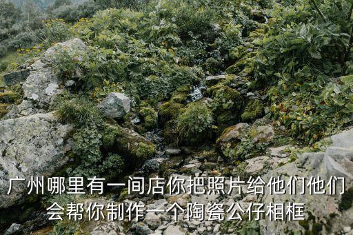 廣州烤瓷相片制作，廣州哪里有一間店你把照片給他們他們會幫你制作一個陶瓷公仔相框