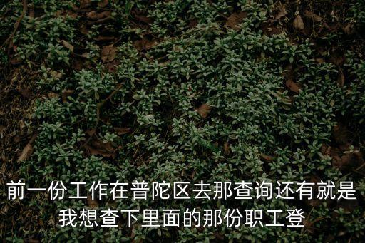 上海市職工登記表在查詢，前一份工作在普陀區去那查詢還有就是我想查下里面的那份職工登