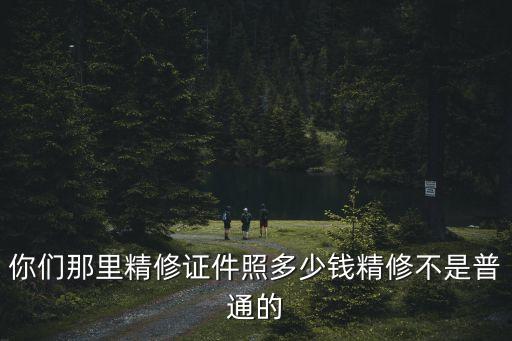 你們那里精修證件照多少錢精修不是普通的
