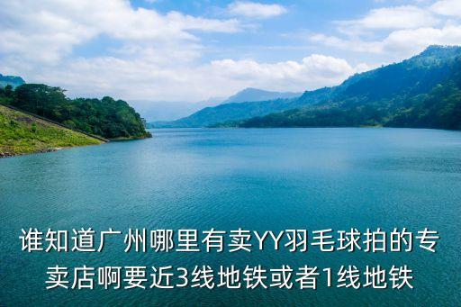 誰知道廣州哪里有賣YY羽毛球拍的專賣店啊要近3線地鐵或者1線地鐵